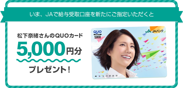 いま、JAで給与受取口座を新たにご指定いただくと松下奈緒さんのQUOカード5,000円分プレゼント!