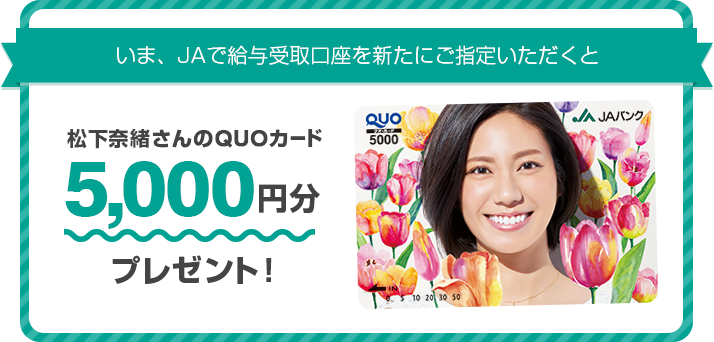 いま、JAで給与受取口座を新たにご指定いただくと松下奈緒さんのQUOカード5,000円分プレゼント!
