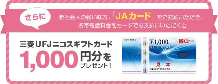 さらに!新社会人の強い味方、「JAカード」をご契約いただき、携帯電話料金をカードでお支払いいただくと三菱UFJニコスギフトカード 1,000円分をプレゼント!