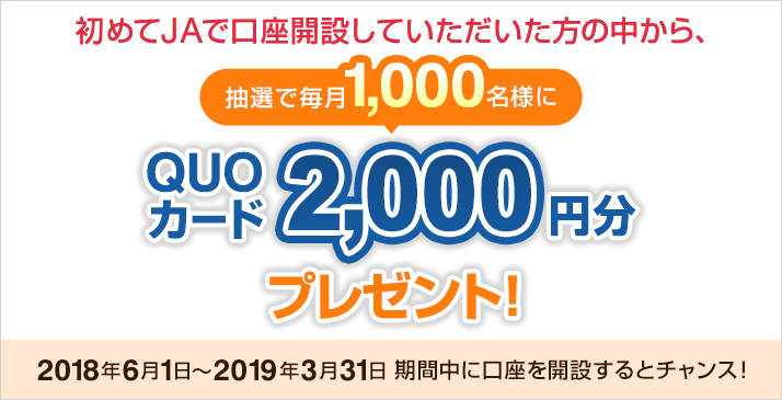 初めてJAで口座開設していただいた方の中から、抽選で毎月1,000名様にQUOカード2,000円分プレゼント! 2018年6月1日~2019年3月31日 期間中に口座を開設するとチャンス!