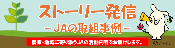 ストーリー発信 －JAの取組事例－ 農業・地域に寄り添うJAの活動内容をお届けします。
