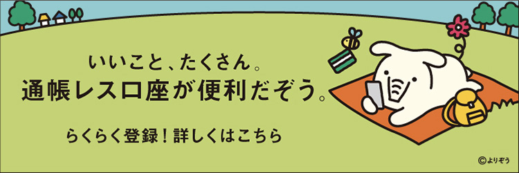 いいこと、たくさん。通帳レス口座が便利だぞう。 らくらく登録！詳しくはこちら